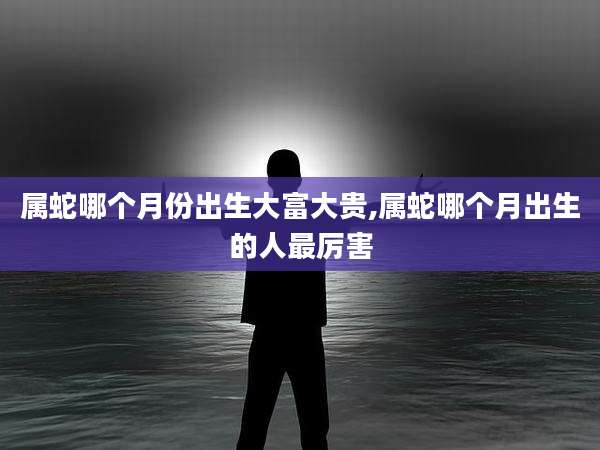 属蛇哪个月份出生大富大贵,属蛇哪个月出生的人最厉害