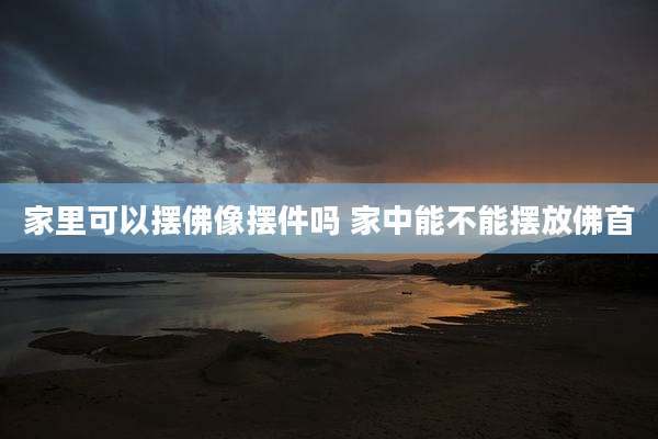 家里可以摆佛像摆件吗 家中能不能摆放佛首