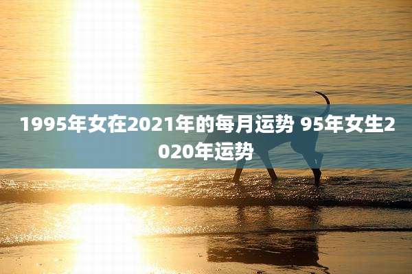 1995年女在2021年的每月运势 95年女生2020年运势