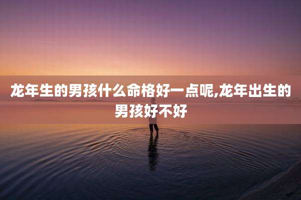龙年生的男孩什么命格好一点呢,龙年出生的男孩好不好