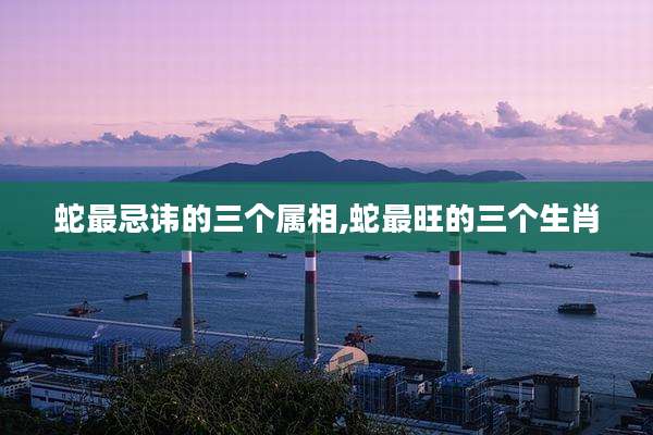 蛇最忌讳的三个属相,蛇最旺的三个生肖
