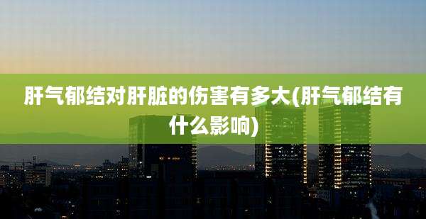 肝气郁结对肝脏的伤害有多大(肝气郁结有什么影响)