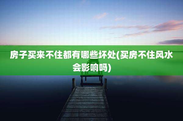 房子买来不住都有哪些坏处(买房不住风水会影响吗)