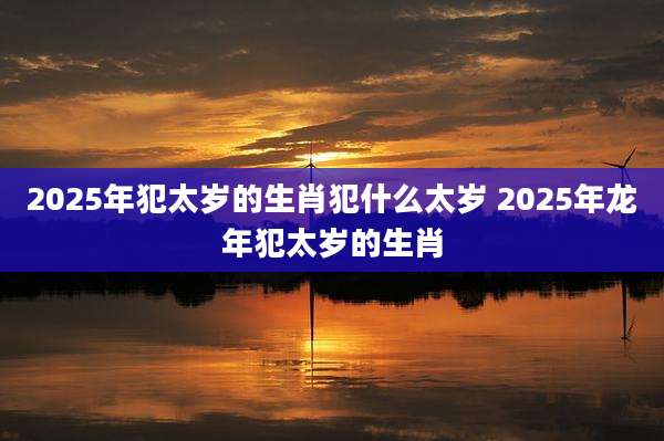 2025年犯太岁的生肖犯什么太岁 2025年龙年犯太岁的生肖
