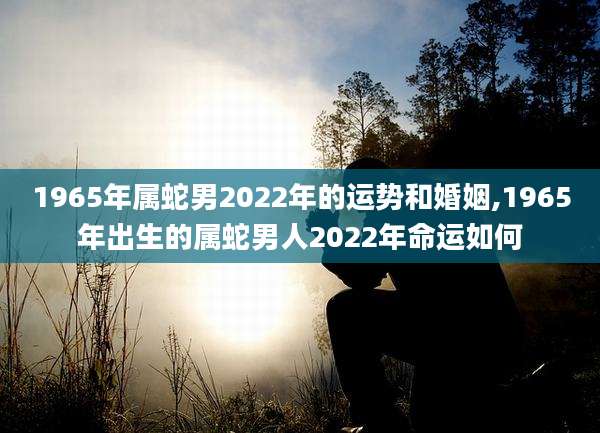 1965年属蛇男2022年的运势和婚姻,1965年出生的属蛇男人2022年命运如何
