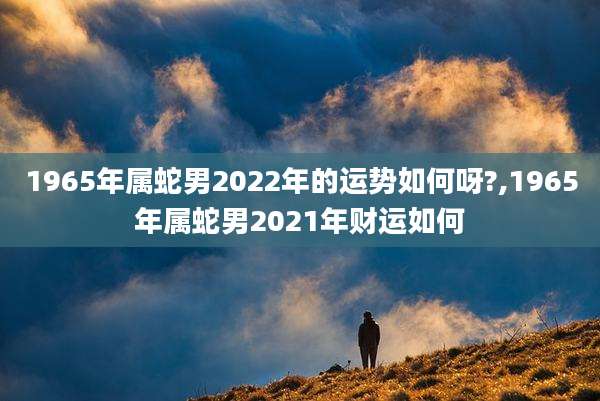 1965年属蛇男2022年的运势如何呀?,1965年属蛇男2021年财运如何