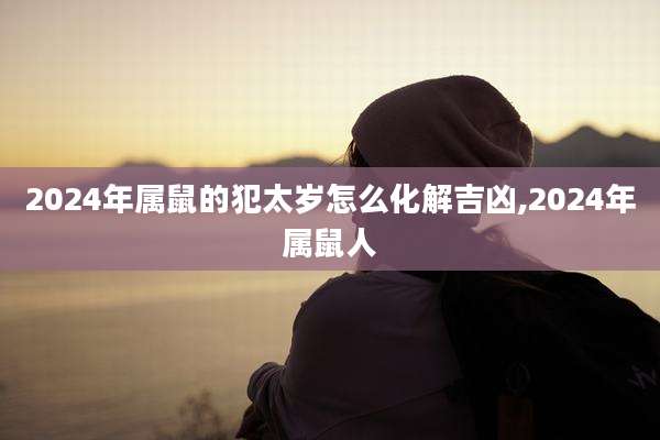2024年属鼠的犯太岁怎么化解吉凶,2024年属鼠人