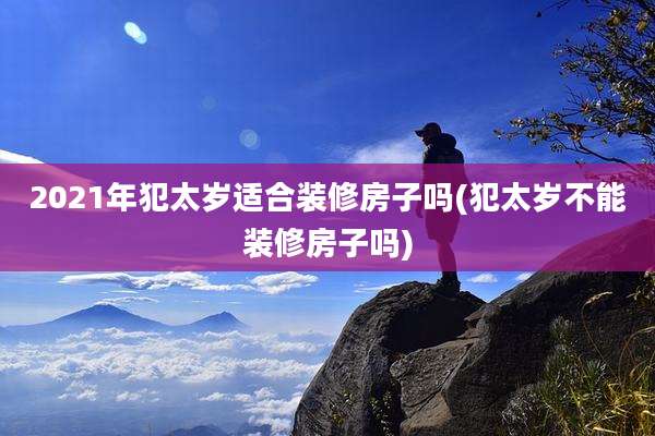 2021年犯太岁适合装修房子吗(犯太岁不能装修房子吗)
