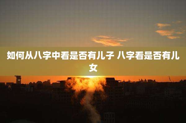 如何从八字中看是否有儿子 八字看是否有儿女