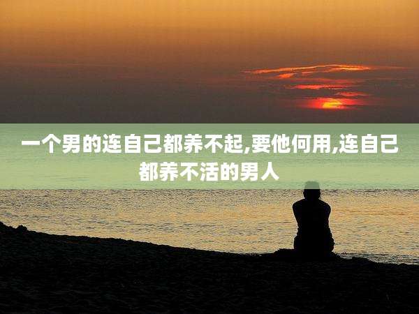 一个男的连自己都养不起,要他何用,连自己都养不活的男人