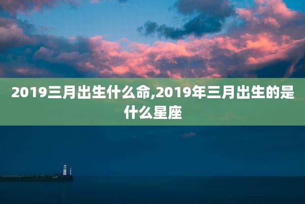 2019三月出生什么命,2019年三月出生的是什么星座