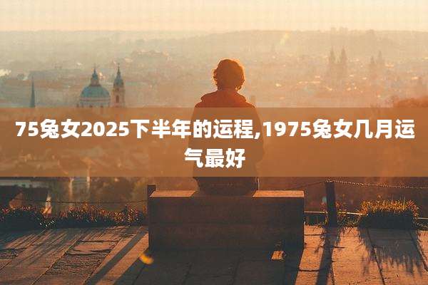 75兔女2025下半年的运程,1975兔女几月运气最好