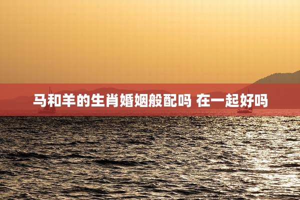 马和羊的生肖婚姻般配吗 在一起好吗