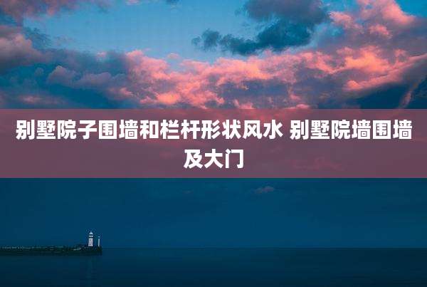 别墅院子围墙和栏杆形状风水 别墅院墙围墙及大门