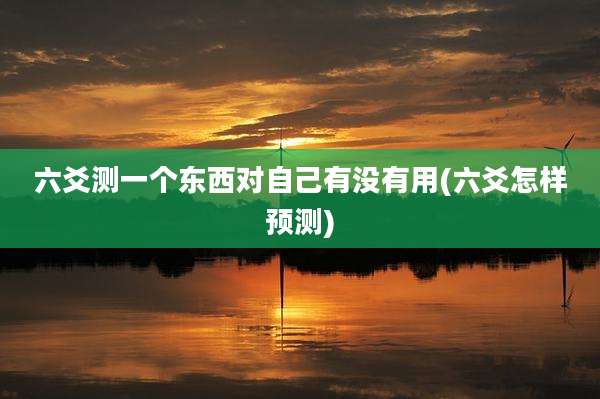 六爻测一个东西对自己有没有用(六爻怎样预测)
