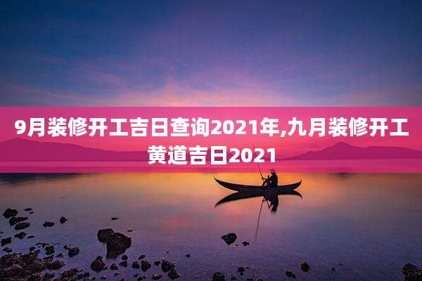 9月装修开工吉日查询2021年,九月装修开工黄道吉日2021