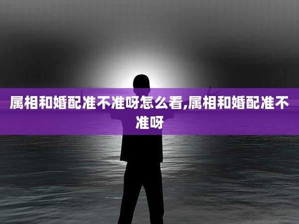 属相和婚配准不准呀怎么看,属相和婚配准不准呀
