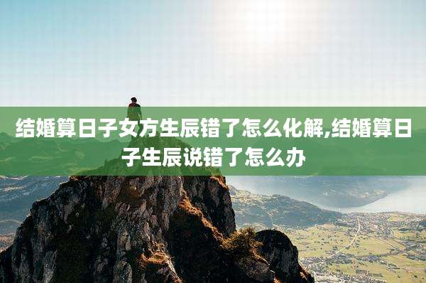 结婚算日子女方生辰错了怎么化解,结婚算日子生辰说错了怎么办