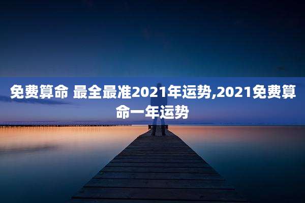 免费算命 最全最准2021年运势,2021免费算命一年运势