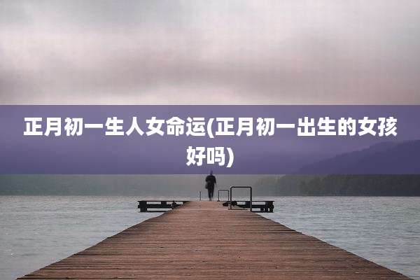 正月初一生人女命运(正月初一出生的女孩好吗)