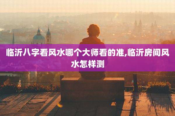 临沂八字看风水哪个大师看的准,临沂房间风水怎样测