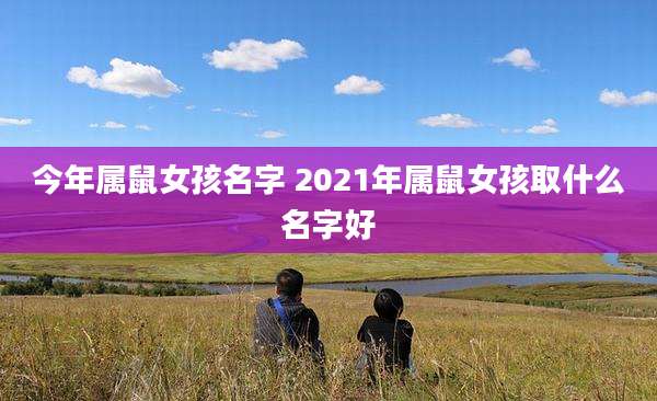 今年属鼠女孩名字 2021年属鼠女孩取什么名字好