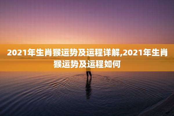 2021年生肖猴运势及运程详解,2021年生肖猴运势及运程如何