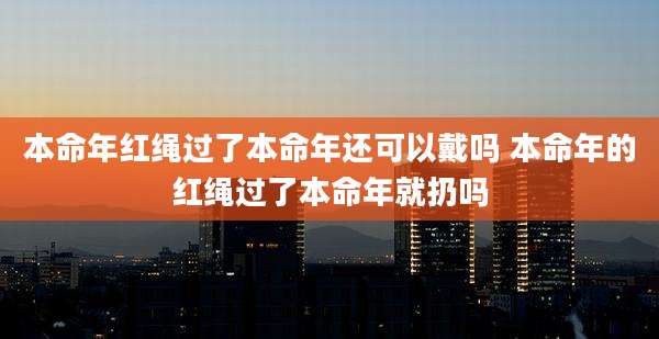 本命年红绳过了本命年还可以戴吗 本命年的红绳过了本命年就扔吗