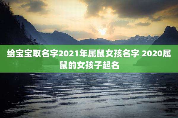 给宝宝取名字2021年属鼠女孩名字 2020属鼠的女孩子起名