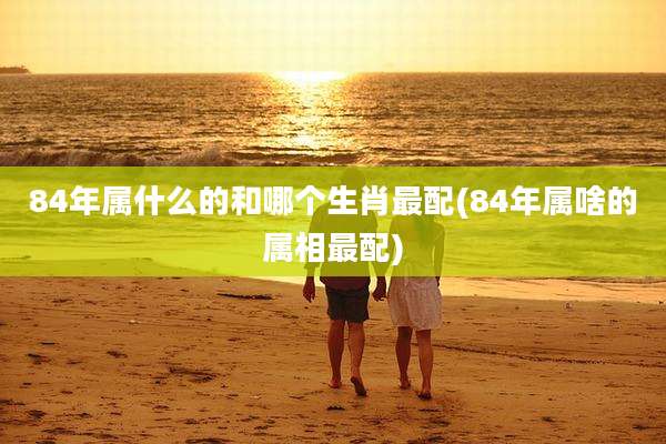 84年属什么的和哪个生肖最配(84年属啥的属相最配)