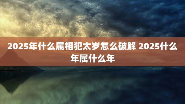 2025年什么属相犯太岁怎么破解 2025什么年属什么年