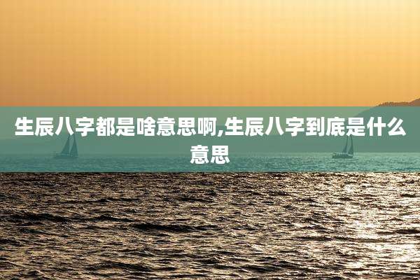 生辰八字都是啥意思啊,生辰八字到底是什么意思