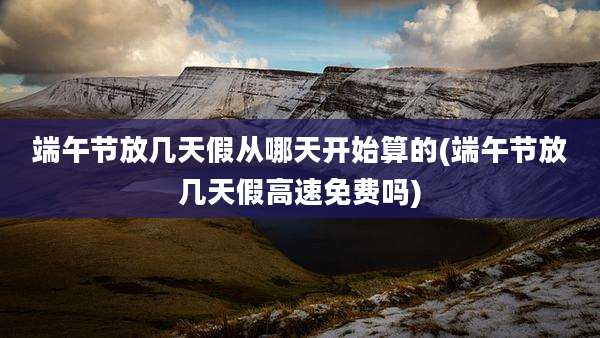 端午节放几天假从哪天开始算的(端午节放几天假高速免费吗)