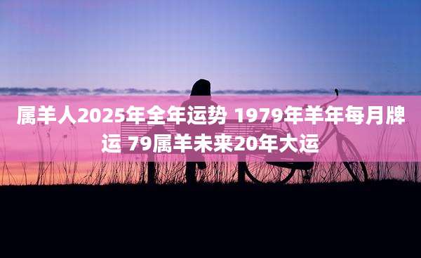 属羊人2025年全年运势 1979年羊年每月牌运 79属羊未来20年大运