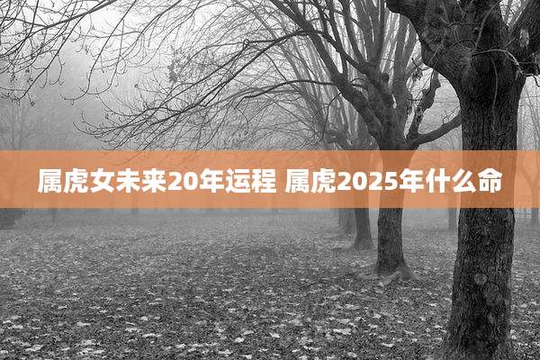属虎女未来20年运程 属虎2025年什么命