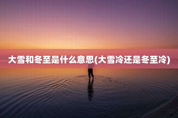 大雪和冬至是什么意思(大雪冷还是冬至冷)
