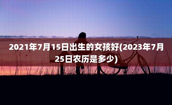 2021年7月15日出生的女孩好(2023年7月25日农历是多少)
