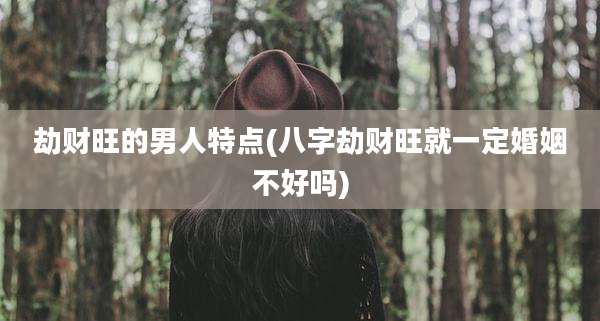 劫财旺的男人特点(八字劫财旺就一定婚姻不好吗)