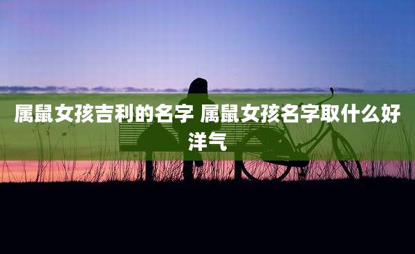 属鼠女孩吉利的名字 属鼠女孩名字取什么好洋气
