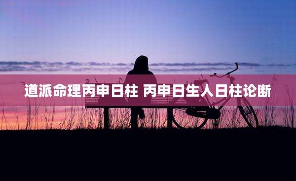 道派命理丙申日柱 丙申日生人日柱论断