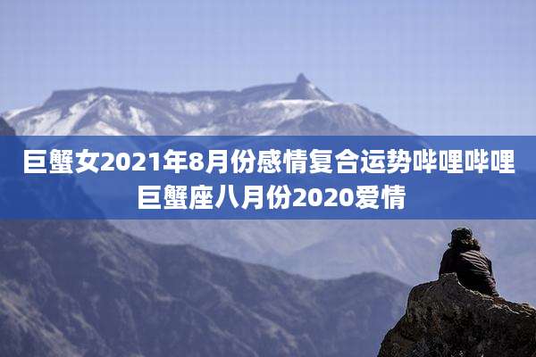 巨蟹女2021年8月份感情复合运势哔哩哔哩 巨蟹座八月份2020爱情