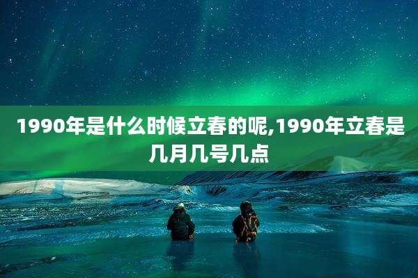 1990年是什么时候立春的呢,1990年立春是几月几号几点