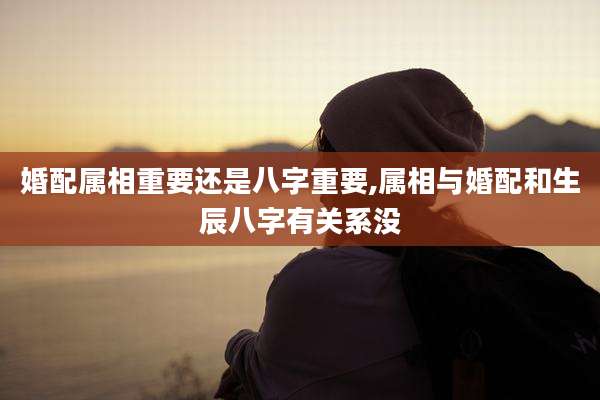 婚配属相重要还是八字重要,属相与婚配和生辰八字有关系没