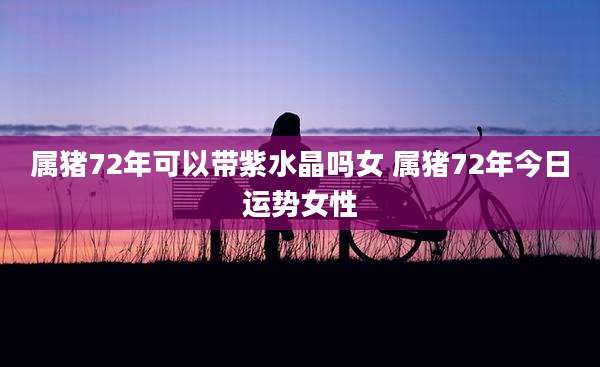 属猪72年可以带紫水晶吗女 属猪72年今日运势女性