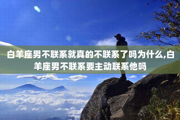 白羊座男不联系就真的不联系了吗为什么,白羊座男不联系要主动联系他吗