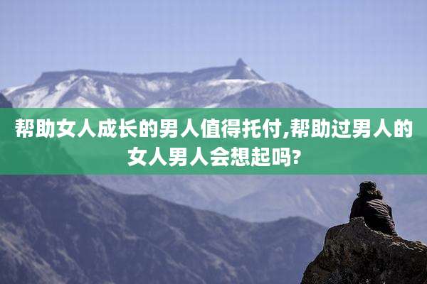 帮助女人成长的男人值得托付,帮助过男人的女人男人会想起吗?