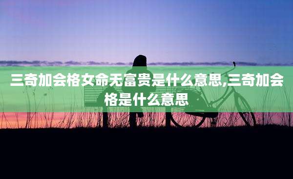 三奇加会格女命无富贵是什么意思,三奇加会格是什么意思