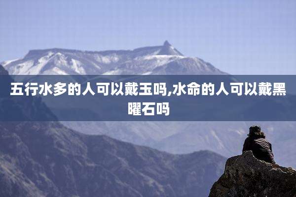 五行水多的人可以戴玉吗,水命的人可以戴黑曜石吗