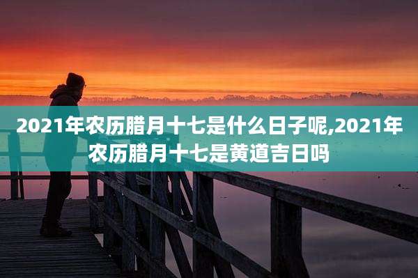 2021年农历腊月十七是什么日子呢,2021年农历腊月十七是黄道吉日吗