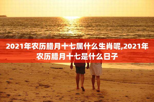 2021年农历腊月十七属什么生肖呢,2021年农历腊月十七是什么日子